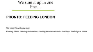 We sum it up in one
line…
PRONTO: FEEDING LONDON
We hope this will grow into:
Feeding Berlin, Feeding Manchester, Feeding Amsterdam and – one day - Feeding the World
 