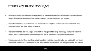 Pronto key brand messages
● Pronto puts the joy back into food and enables you to spend more time doing what matters to you by creating
healthy, affordable and delicious meals brought to you in the most convenient way possible
● Pronto takes London’s favourite meals and recreates them using fresh, natural and real ingredients to make
them as nutritious and great tasting as possible.
● Pronto revolutionises the way people consume food through world-leading technology, exceptional customer
service and full control over the entire experience to ensure the highest quality at every touchpoint.
● Pronto was created by three founders, passionate about creating a more affordable and sustainable way to eat
that focuses on food as a fundamental source of nourishment that maintains our vitality, our health and our lives.
 