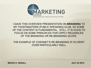 I GAVE THIS OVERVIEW PRESENTATION ON BRANDING TO
    MY TOASTMASTERS (PUBLIC SPEAKING) CLUB, SO SOME
   OF THE CONTENT IS FUNDAMENTAL. STILL, IT IS GOOD TO
     FOCUS ON SOME PRINCIPLES THAT APPLY REGARDLES
         OF THE BRANDING OR RE-BRANDING SCOPE.

    THE EXAMPLE OF CORANET’S RE-BRANDING (P.10) WENT
                OVER PARTICULARLY WELL




BRUCE K. SEGALL                             JULY 25 2012
 