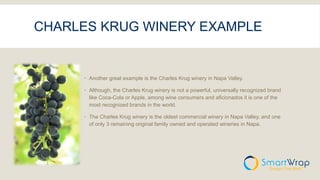 CHARLES KRUG WINERY EXAMPLE
 Another great example is the Charles Krug winery in Napa Valley.
 Although, the Charles Krug winery is not a powerful, universally recognized brand
like Coca-Cola or Apple, among wine consumers and aficionados it is one of the
most recognized brands in the world.
 The Charles Krug winery is the oldest commercial winery in Napa Valley, and one
of only 3 remaining original family owned and operated wineries in Napa.
 