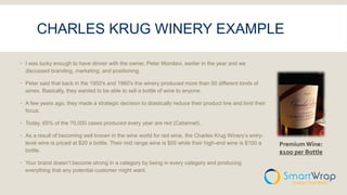 CHARLES KRUG WINERY EXAMPLE
 I was lucky enough to have dinner with the owner, Peter Mondavi, earlier in the year and we
discussed branding, marketing, and positioning.
 Peter said that back in the 1950′s and 1960′s the winery produced more than 50 different kinds of
wines. Basically, they wanted to be able to sell a bottle of wine to anyone.
 A few years ago, they made a strategic decision to drastically reduce their product line and limit their
focus.
 Today, 65% of the 70,000 cases produced every year are red (Cabernet).
 As a result of becoming well known in the wine world for red wine, the Charles Krug Winery’s entry-
level wine is priced at $20 a bottle. Their mid range wine is $50 while their high-end wine is $100 a
bottle.
 Your brand doesn’t become strong in a category by being in every category and producing
everything that any potential customer might want.
Premium Wine:
$1oo per Bottle
 