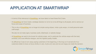 APPLICATION AT SMARTWRAP
 In terms of the relevance to SmartWrap, we have taken to heart these first 2 laws.
 At SmartWrap we have made a strategic decision to not to try to be all things to all people, and to narrow our
focus and scope of business.
 This is why at SmartWrap we no longer do simple racing stripes, motor cycle wraps, or small personal water
craft wraps.
 We also do not make signs, business cards, letterhead, or website design.
 At SmartWrap we want to be known for vehicle wraps, and in particular the vehicle wraps with the best,
smartest, and most effective designs, and the highest quality installs.
 As difficult as it was to turn away paying customers in the beginning, in the long run it served all of our
customers better to have us focus strictly on cars, trucks and vans and we are happy we made the decision.
 