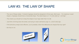 LAW #3: THE LAW OF SHAPE
 The Law of Shape states: “A brand’s logotype should be designed to fit the eyes. Both eyes… For maximum visual
impact, a logotype should have a horizontal shape. The ideal shape is 2 1 /4 units wide by 1 unit high.”
 This means you should try to keep the shape of your logo wider than it is tall.
 Just think of driving down the street, and trying to read a tall skinny sign vs. a short wide sign.
 If the tall skinny shape were effective, you’d probably notice that billboards are shaped that way right?
 But they’re not.
 