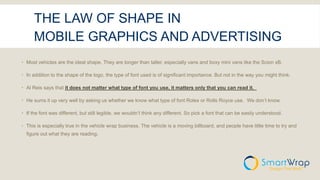 THE LAW OF SHAPE IN
MOBILE GRAPHICS AND ADVERTISING
 Most vehicles are the ideal shape. They are longer than taller, especially vans and boxy mini vans like the Scion xB.
 In addition to the shape of the logo, the type of font used is of significant importance. But not in the way you might think.
 Al Reis says that it does not matter what type of font you use, it matters only that you can read it.
 He sums it up very well by asking us whether we know what type of font Rolex or Rolls Royce use. We don’t know.
 If the font was different, but still legible, we wouldn’t think any different. So pick a font that can be easily understood.
 This is especially true in the vehicle wrap business. The vehicle is a moving billboard, and people have little time to try and
figure out what they are reading.
 