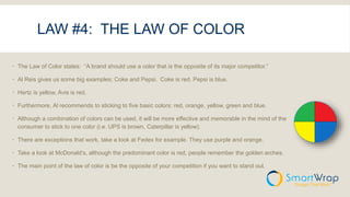 LAW #4: THE LAW OF COLOR
 The Law of Color states: “A brand should use a color that is the opposite of its major competitor.”
 Al Reis gives us some big examples; Coke and Pepsi. Coke is red, Pepsi is blue.
 Hertz is yellow, Avis is red.
 Furthermore, Al recommends to sticking to five basic colors: red, orange, yellow, green and blue.
 Although a combination of colors can be used, it will be more effective and memorable in the mind of the
consumer to stick to one color (i.e. UPS is brown, Caterpillar is yellow).
 There are exceptions that work, take a look at Fedex for example. They use purple and orange.
 Take a look at McDonald’s, although the predominant color is red, people remember the golden arches.
 The main point of the law of color is be the opposite of your competition if you want to stand out.
 