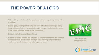 THE POWER OF A LOGO
 At SmartWrap we believe that a great wrap vehicle wrap design starts with a
great logo.
 Even a great, exciting vehicle wrap will have difficulty overcoming a poorly
designed logo, whether it be due to the type being un-readable or the shape
or the colors being too similar to the competition.
 Our own market research backs this up.
 In a side by side 5 second test only 58% of people remembered the name of
a business when it was written in simple black lettering compared to 85%
recall when a well designed two color logo was used.
Logo Design 101:
Shape and Color
 
