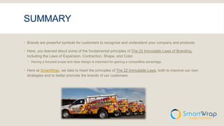 SUMMARY
 Brands are powerful symbols for customers to recognize and understand your company and products.
 Here, you learned about some of the fundamental principles of The 22 Immutable Laws of Branding,
including the Laws of Expansion, Contraction, Shape, and Color.
 Having a focused scope and clear design is important for gaining a competitive advantage.
 Here at SmartWrap, we take to heart the principles of The 22 Immutable Laws, both to improve our own
strategies and to better promote the brands of our customers.
 
