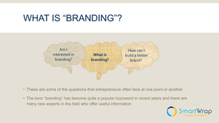 WHAT IS “BRANDING”?
 These are some of the questions that entrepreneurs often face at one point or another.
 The term “branding” has become quite a popular buzzword in recent years and there are
many new experts in the field who offer useful information.
How can I
build a better
brand?
What is
branding?
Am I
interested in
branding?
 
