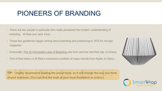PIONEERS OF BRANDING
 There are two people in particular who really pioneered the modern understanding of
branding: Al Ries and Jack Trout.
 These two gentlemen began writing about branding and positioning in 1972 for Ad Age
magazine.
 Eventually, The 22 Immutable Laws of Branding was born and the rest they say, is history.
 Part of that history is Al Ries’s impressive portfolio of major brands from Apple, to Xerox.
TIP: I highly recommend reading the actual book, as it will change the way you think
of your business. (You can find the book at your local bookstore or online.)
 