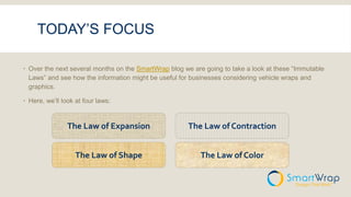 TODAY’S FOCUS
 Over the next several months on the SmartWrap blog we are going to take a look at these “Immutable
Laws” and see how the information might be useful for businesses considering vehicle wraps and
graphics.
 Here, we’ll look at four laws:
The Law of Expansion The Law of Contraction
The Law of Shape The Law of Color
 