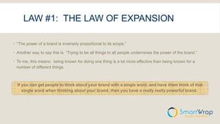 LAW #1: THE LAW OF EXPANSION
 “The power of a brand is inversely proportional to its scope.”
 Another way to say this is “Trying to be all things to all people undermines the power of the brand.”
 To me, this means: being known for doing one thing is a lot more effective than being known for a
number of different things.
If you can get people to think about your brand with a single word, and have them think of that
single word when thinking about your brand, then you have a really really powerful brand.
 