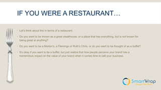 IF YOU WERE A RESTAURANT…
 Let’s think about this in terms of a restaurant.
 Do you want to be known as a great steakhouse, or a place that has everything, but is not known for
being great at anything?
 Do you want to be a Morton’s, a Flemings or Ruth’s Chris, or do you want to be thought of as a buffet?
 It’s okay if you want to be a buffet, but just realize that how people perceive your brand has a
tremendous impact on the value of your brand when it comes time to sell your business.
 
