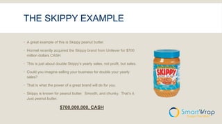 THE SKIPPY EXAMPLE
 A great example of this is Skippy peanut butter.
 Hormel recently acquired the Skippy brand from Unilever for $700
million dollars CASH.
 This is just about double Skippy’s yearly sales, not profit, but sales.
 Could you imagine selling your business for double your yearly
sales?
 That is what the power of a great brand will do for you.
 Skippy is known for peanut butter. Smooth, and chunky. That’s it.
Just peanut butter.
$700,000,000, CASH
 