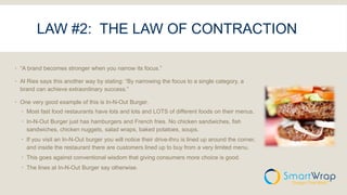 LAW #2: THE LAW OF CONTRACTION
 “A brand becomes stronger when you narrow its focus.”
 Al Ries says this another way by stating: “By narrowing the focus to a single category, a
brand can achieve extraordinary success.”
 One very good example of this is In-N-Out Burger.
 Most fast food restaurants have lots and lots and LOTS of different foods on their menus.
 In-N-Out Burger just has hamburgers and French fries. No chicken sandwiches, fish
sandwiches, chicken nuggets, salad wraps, baked potatoes, soups.
 If you visit an In-N-Out burger you will notice their drive-thru is lined up around the corner,
and inside the restaurant there are customers lined up to buy from a very limited menu.
 This goes against conventional wisdom that giving consumers more choice is good.
 The lines at In-N-Out Burger say otherwise.
 