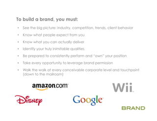 To build a brand, you must:	
  
•    See the big picture: industry, competition, trends, client behavior

•    Know what people expect from you

•    Know what you can actually deliver
•    Identify your truly inimitable qualities

•    Be prepared to consistently perform and “own” your position

•    Take every opportunity to leverage brand permission

•    Walk the walk at every conceivable corporate level and touchpoint
     (down to the mailroom)
 