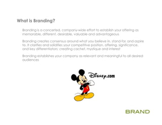 What is Branding?       	
  
  Branding is a concerted, company-wide effort to establish your offering as
  memorable, different, desirable, valuable and advantageous

  Branding creates consensus around what you believe in, stand-for, and aspire
  to. It clarifies and solidifies your competitive position, offering, significance,
  and key differentiators; creating cachet, mystique and interest

  Branding establishes your company as relevant and meaningful to all desired
  audiences
 