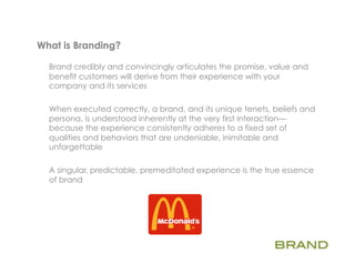 What is Branding?   	
  
  Brand credibly and convincingly articulates the promise, value and
  benefit customers will derive from their experience with your
  company and its services

  When executed correctly, a brand, and its unique tenets, beliefs and
  persona, is understood inherently at the very first interaction—
  because the experience consistently adheres to a fixed set of
  qualities and behaviors that are undeniable, inimitable and
  unforgettable

  A singular, predictable, premeditated experience is the true essence
  of brand
 