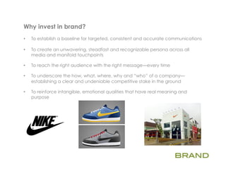 Why invest in brand?          	
  
•    To establish a baseline for targeted, consistent and accurate communications

•    To create an unwavering, steadfast and recognizable persona across all
     media and manifold touchpoints

•    To reach the right audience with the right message—every time

•    To underscore the how, what, where, why and “who” of a company—
     establishing a clear and undeniable competitive stake in the ground

•    To reinforce intangible, emotional qualities that have real meaning and
     purpose
 