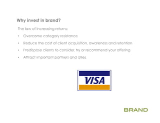 Why invest in brand?      	
  
The law of increasing returns:

•    Overcome category resistance
•    Reduce the cost of client acquisition, awareness and retention
•    Predispose clients to consider, try or recommend your offering

•    Attract important partners and allies
 