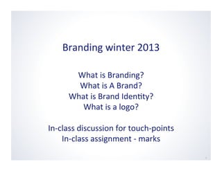 Branding	
  winter	
  2013	
  
1	
  
What	
  is	
  Branding?	
  
What	
  is	
  A	
  Brand?	
  
What	
  is	
  Brand	
  Iden6ty?	
  
What	
  is	
  a	
  logo?	
  
In-­‐class	
  discussion	
  for	
  touch-­‐points	
  
In-­‐class	
  assignment	
  -­‐	
  marks	
  
 