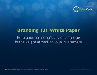 Branding 131 White Paper

Presented by

How your company’s visual language is the key to attracting loyal customers

Branding 131 White Paper
How your company’s visual language
is the key to attracting loyal customers

More Downloads: http://www.cyberoptik.net/downloads.html
More Downloads: http://www.cyberoptik.net/downloads.html

November 19 2013 | Version 1.0
November 19 2013 | Version 1.0

1

 