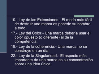 10.- Ley de las Extensiones.- El modo más fácil de destruir una marca es ponerle su nombre a todo. 
17.- Ley del Color.- Una marca debería usar el color opuesto (o diferente) al de la competencia. 
18.- Ley de la coherencia.- Una marca no se construye en un día. 
22.- Ley de la Singularidad.- El aspecto más importante de una marca es su concentración sobre una idea única. 

