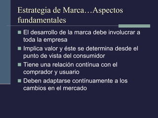 Estrategia de Marca…Aspectos fundamentales 
El desarrollo de la marca debe involucrar a toda la empresa 
Implica valor y éste se determina desde el punto de vista del consumidor 
Tiene una relación contínua con el comprador y usuario 
Deben adaptarse contínuamente a los cambios en el mercado  