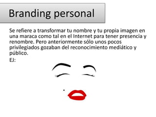 Se refiere a transformar tu nombre y tu propia imagen en
una maraca como tal en el Internet para tener presencia y
renombre. Pero anteriormente sólo unos pocos
privilegiados gozaban del reconocimiento mediático y
público.
EJ:
Branding personal
 
