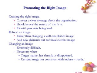 #
Promoting the Right Image
Creating the right image.
• Conveys a clear message about the organization.
• Should reveal the nature of the firm.
• Fit with products being sold.
Refresh an image.
• Easier than changing a well-established image.
• Add new elements but continue current image.
Changing an image
– Extremely difficult.
– Necessary when
• Target market has shrunk or disappeared.
• Current image not consistent with industry trends.
 