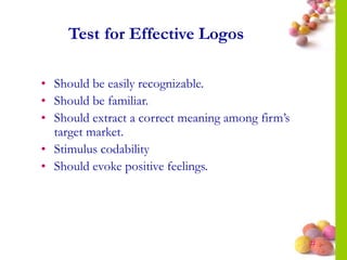 #
Test for Effective Logos
• Should be easily recognizable.
• Should be familiar.
• Should extract a correct meaning among firm’s
target market.
• Stimulus codability
• Should evoke positive feelings.
 