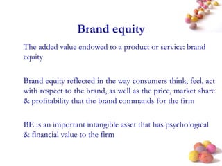 #
Brand equity
The added value endowed to a product or service: brand
equity
Brand equity reflected in the way consumers think, feel, act
with respect to the brand, as well as the price, market share
& profitability that the brand commands for the firm
BE is an important intangible asset that has psychological
& financial value to the firm
 