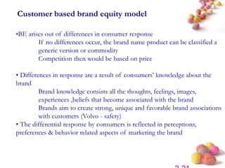 #
Customer based brand equity model
•BE arises out of differences in consumer response
If no differences occur, the brand name product can be classified a
generic version or commodity
Competition then would be based on price
• Differences in response are a result of consumers’ knowledge about the
brand
Brand knowledge consists all the thoughts, feelings, images,
experiences ,beliefs that become associated with the brand
Brands aim to create strong, unique and favorable brand associations
with customers (Volvo - safety)
• The differential response by consumers is reflected in perceptions,
preferences & behavior related aspects of marketing the brand
 