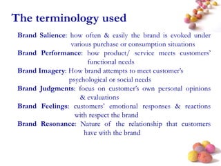 #
The terminology used
Brand Salience: how often & easily the brand is evoked under
various purchase or consumption situations
Brand Performance: how product/ service meets customers’
functional needs
Brand Imagery: How brand attempts to meet customer’s
psychological or social needs
Brand Judgments: focus on customer’s own personal opinions
& evaluations
Brand Feelings: customers’ emotional responses & reactions
with respect the brand
Brand Resonance: Nature of the relationship that customers
have with the brand
 