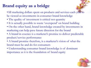 #
Brand equity as a bridge
•All marketing dollars spent on products and services each year to
be viewed as investments in consumer brand knowledge
• The quality of investment is critical not quantity
• It is actually possible to waste ‘overspend’ on brand building
• On the other hand, brand knowledge created by investments in
marketing can help pave future direction for the brand
• A brand in essence is a marketer’s promise to deliver predictable
product/service performance
• A brand promise therefore, is a marketer’s vision of what the
brand must be and do for consumers
• Understanding consumer brand knowledge is of dominant
importance as it is the foundation of brand equity
 