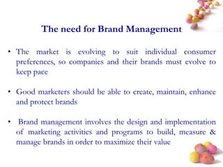 #
The need for Brand Management
• The market is evolving to suit individual consumer
preferences, so companies and their brands must evolve to
keep pace
• Good marketers should be able to create, maintain, enhance
and protect brands
• Brand management involves the design and implementation
of marketing activities and programs to build, measure &
manage brands in order to maximize their value
 