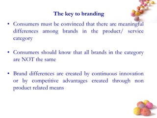 #
The key to branding
• Consumers must be convinced that there are meaningful
differences among brands in the product/ service
category
• Consumers should know that all brands in the category
are NOT the same
• Brand differences are created by continuous innovation
or by competitive advantages created through non
product related means
 