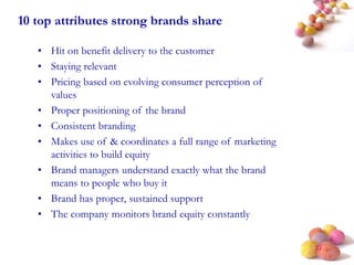#
10 top attributes strong brands share
• Hit on benefit delivery to the customer
• Staying relevant
• Pricing based on evolving consumer perception of
values
• Proper positioning of the brand
• Consistent branding
• Makes use of & coordinates a full range of marketing
activities to build equity
• Brand managers understand exactly what the brand
means to people who buy it
• Brand has proper, sustained support
• The company monitors brand equity constantly
 