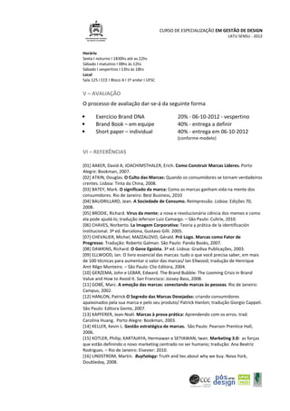 CURSO DE ESPECIALIZAÇÃO EM GESTÃO DE DESIGN
LATU SENSU - 2012
Horário
Sexta I noturno I 1830hs até as 22hs
Sábado I matutino I 08hs às 12hs
Sábado I vespertino I 13hs às 18hs
Local
Sala 125 I CCE I Bloco A I 1º andar I UFSC
V – AVALIAÇÃO
O processo de avaliação dar-se-á da seguinte forma
• Exercício Brand DNA 20% - 06-10-2012 - vespertino
• Brand Book – em equipe 40% - entrega a definir
• Short paper – individual 40% - entrega em 06-10-2012
(conforme modelo)
VI – REFERÊNCIAS
[01] AAKER, David A; JOACHIMSTHALER, Erich. Como Construir Marcas Líderes. Porto
Alegre: Bookman, 2007.
[02] ATKIN, Douglas. O Culto das Marcas: Quando os consumidores se tornam verdadeiros
crentes. Lisboa: Tinta da China, 2008.
[03] BATEY, Mark. O significado da marca: Como as marcas ganham vida na mente dos
consumidores. Rio de Janeiro: Best Business, 2010
[04] BAUDRILLARD, Jean. A Sociedade de Consumo. Reimpressão. Lisboa: Edições 70,
2008.
[05] BRODIE, Richard. Virus da mente: a nova e revolucionária ciência dos memes e como
ela pode ajudá-lo; tradução Jeferson Luiz Camargo. – São Paulo: Cultrix, 2010.
[06] CHAVES, Norberto. La Imagem Corporativa: Teoria y prática de la identificación
institucional. 3ª ed. Barcelona, Gustavo Gilli. 2005.
[07] CHEVALIER, Michel; MAZZALOVO, Gérald. Pró Logo. Marcas como Fator de
Progresso. Tradução: Roberto Galman. São Paulo: Panda Books, 2007.
[08] DAWKINS, Richard. O Gene Egoísta. 3ª ed. Lisboa: Gradiva Publicações, 2003.
[09] ELLWOOD, Ian. O livro essencial das marcas: tudo o que você precisa saber, em mais
de 100 técnicas para aumentar o valor das marcas/ Ian Ellwood; tradução de Henrique
Amt Rêgo Monteiro. – São Paulo: Clio Editora, 2004.
[10] GERZEMA, John e LEBAR, Edward. The Brand Bubble: The Looming Crisis in Brand
Value and How to Avoid It. San Francisco: Jossey-Bass, 2008.
[11] GOBÉ, Marc. A emoção das marcas: conectando marcas às pessoas. Rio de Janeiro:
Campus, 2002.
[12] HANLON, Patrick O Segredo das Marcas Desejadas: criando consumidores
apaixonados pela sua marca e pelo seu produto/ Patrick Hanlon; tradução Giorgio Cappeli.
São Paulo: Editora Gente, 2007.
[13] KAPFERER, Jean-Noël. Marcas à prova prática: Aprendendo com os erros. trad.
Carolina Huang. Porto Alegre: Bookman, 2003.
[14] KELLER, Kevin L. Gestão estratégica de marcas. São Paulo: Pearson Prentice Hall,
2006.
[15] KOTLER, Philip; KARTAJAYA, Hermawan e SETIAWAN, Iwan. Marketing 3.0: as forças
que estão definindo o novo marketing centrado no ser humano; tradução: Ana Beatriz
Rodrigues. – Rio de Janeiro: Elsevier: 2010.
[16] LINDSTROM, Martin. Buyology: Truth and lies about why we buy. Nova York,
Doubleday, 2008.
 