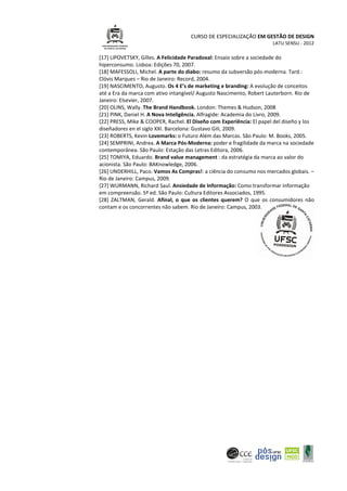 CURSO DE ESPECIALIZAÇÃO EM GESTÃO DE DESIGN
LATU SENSU - 2012
[17] LIPOVETSKY, Gilles. A Felicidade Paradoxal: Ensaio sobre a sociedade do
hiperconsumo. Lisboa: Edições 70, 2007.
[18] MAFESSOLI, Michel. A parte do diabo: resumo da subversão pós-moderna. Tard.:
Clóvis Marques – Rio de Janeiro: Record, 2004.
[19] NASCIMENTO, Augusto. Os 4 E’s de marketing e branding: A evolução de conceitos
até a Era da marca com ativo intangível/ Augusto Nascimento, Robert Lauterborn. Rio de
Janeiro: Elsevier, 2007.
[20] OLINS, Wally. The Brand Handbook. London: Themes & Hudson, 2008
[21] PINK, Daniel H. A Nova Inteligência. Alfragide: Academia do Livro, 2009.
[22] PRESS, Mike & COOPER, Rachel. El Diseño com Experiência: El papel del diseño y los
diseñadores en el siglo XXI. Barcelona: Gustavo Gili, 2009.
[23] ROBERTS, Kevin Lovemarks: o Futuro Além das Marcas. São Paulo: M. Books, 2005.
[24] SEMPRINI, Andrea. A Marca Pós-Moderna: poder e fragilidade da marca na sociedade
contemporânea. São Paulo: Estação das Letras Editora, 2006.
[25] TOMIYA, Eduardo. Brand value management : da estratégia da marca ao valor do
acionista. São Paulo: BAKnowledge, 2006.
[26] UNDERHILL, Paco. Vamos As Compras!: a ciência do consumo nos mercados globais. –
Rio de Janeiro: Campus, 2009.
[27] WURMANN, Richard Saul. Ansiedade de Informação: Como transformar informação
em compreensão. 5ª ed. São Paulo: Cultura Editores Associados, 1995.
[28] ZALTMAN, Gerald. Afinal, o que os clientes querem? O que os consumidores não
contam e os concorrentes não sabem. Rio de Janeiro: Campus, 2003.
 