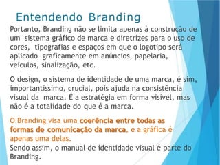 Portanto, Branding não se limita apenas à construção de
um sistema gráfico de marca e diretrizes para o uso de
cores, tipografias e espaços em que o logotipo será
aplicado graficamente em anúncios, papelaria,
veículos, sinalização, etc.
O design, o sistema de identidade de uma marca, é sim,
importantíssimo, crucial, pois ajuda na consistência
visual da marca. É a estratégia em forma visível, mas
não é a totalidade do que é a marca.
O Branding visa uma coerência entre todas as
formas de comunicação da marca, e a gráfica é
apenas uma delas.
Sendo assim, o manual de identidade visual é parte do
Branding.
Entendendo Branding
 
