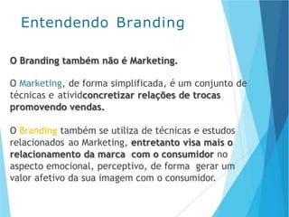 O Branding também não é Marketing.
O Marketing, de forma simplificada, é um conjunto de
técnicas e atividconcretizar relações de trocas
promovendo vendas.
O Branding também se utiliza de técnicas e estudos
relacionados ao Marketing, entretanto visa mais o
relacionamento da marca com o consumidor no
aspecto emocional, perceptivo, de forma gerar um
valor afetivo da sua imagem com o consumidor.
Entendendo Branding
 
