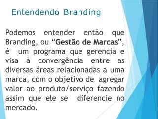 Podemos entender então que
Branding, ou “Gestão de Marcas”,
é um programa que gerencia e
visa à convergência entre as
diversas áreas relacionadas a uma
marca, com o objetivo de agregar
valor ao produto/serviço fazendo
assim que ele se diferencie no
mercado.
Entendendo Branding
 