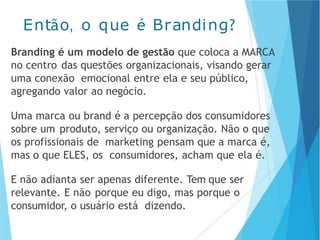 Branding é um modelo de gestão que coloca a MARCA
no centro das questões organizacionais, visando gerar
uma conexão emocional entre ela e seu público,
agregando valor ao negócio.
Uma marca ou brand é a percepção dos consumidores
sobre um produto, serviço ou organização. Não o que
os profissionais de marketing pensam que a marca é,
mas o que ELES, os consumidores, acham que ela é.
E não adianta ser apenas diferente. Tem que ser
relevante. E não porque eu digo, mas porque o
consumidor, o usuário está dizendo.
Então, o que é Branding?
 