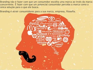 Branding não é fazer com que um consumidor escolha uma marca ao invés da marca
concorrente. É fazer com que um potencial consumidor perceba a marca como a
única solução para o que ele busca.
Branding é atrair consumidores para a sua marca, empresa, filosofia.
 