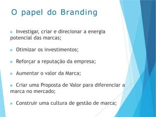 ▶ Investigar, criar e direcionar a energia
potencial das marcas;
▶ Otimizar os investimentos;
▶ Reforçar a reputação da empresa;
▶ Aumentar o valor da Marca;
▶ Criar uma Proposta de Valor para diferenciar a
marca no mercado;
▶ Construir uma cultura de gestão de marca;
O papel do Branding
 