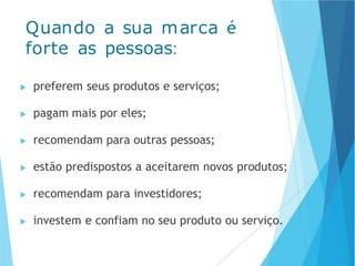 ▶ preferem seus produtos e serviços;
▶ pagam mais por eles;
▶ recomendam para outras pessoas;
▶ estão predispostos a aceitarem novos produtos;
▶ recomendam para investidores;
▶ investem e confiam no seu produto ou serviço.
Quando a sua marca é
forte as pessoas:
 