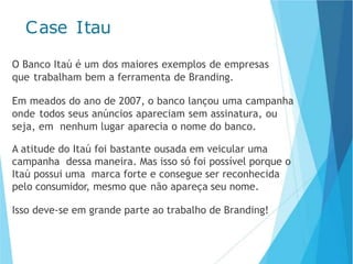 Case Itau
O Banco Itaú é um dos maiores exemplos de empresas
que trabalham bem a ferramenta de Branding.
Em meados do ano de 2007, o banco lançou uma campanha
onde todos seus anúncios apareciam sem assinatura, ou
seja, em nenhum lugar aparecia o nome do banco.
A atitude do Itaú foi bastante ousada em veicular uma
campanha dessa maneira. Mas isso só foi possível porque o
Itaú possui uma marca forte e consegue ser reconhecida
pelo consumidor, mesmo que não apareça seu nome.
Isso deve-se em grande parte ao trabalho de Branding!
 