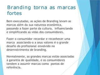 Branding torna as marcas
fortes
Bem executadas, as ações de Branding levam as
marcas além da sua natureza econômica,
passando a fazer parte da cultura, influenciando
e simplificando as vidas dos consumidores.
Fazer o consumidor recordar e reconhecer uma
marca associando-a a seus valores é o grande
desafio do profissional envolvido no
desenvolvimento de branding.
Normalmente, as grandes marcas estão associadas
à garantia de qualidade, e os consumidores
tendem a assumir marcas como pontos de
referência.
 