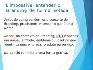 É impossível entender o
Branding de forma isolada
Antes de compreendermos o conceito de
Branding, precisamos entender o que é uma
Marca.
Marca, no contexto do Branding, NÃO é apenas
um nome, símbolo, emblema ou logotipo que
identifica uma empresa, produto ou serviço.
Marca não se limita a uma forma gráfica.
 