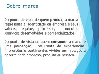 Sobre marca
Do ponto de vista de quem produz, a marca
representa a identidade da empresa e seus
valores, equipe, processos, produtos
/serviços desenvolvidos e comercializados.
Do ponto de vista de quem consome, a marca é
uma percepção, resultante de experiências,
impressões e sentimentos vividos em relação a
determinada empresa, produto ou serviço.
 